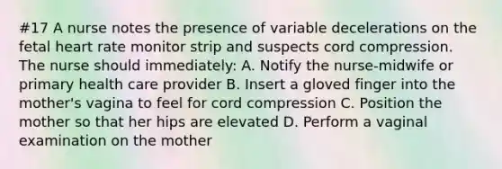 #17 A nurse notes the presence of variable decelerations on the fetal heart rate monitor strip and suspects cord compression. The nurse should immediately: A. Notify the nurse-midwife or primary health care provider B. Insert a gloved finger into the mother's vagina to feel for cord compression C. Position the mother so that her hips are elevated D. Perform a vaginal examination on the mother