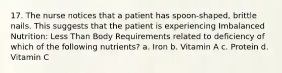 17. The nurse notices that a patient has spoon-shaped, brittle nails. This suggests that the patient is experiencing Imbalanced Nutrition: Less Than Body Requirements related to deficiency of which of the following nutrients? a. Iron b. Vitamin A c. Protein d. Vitamin C