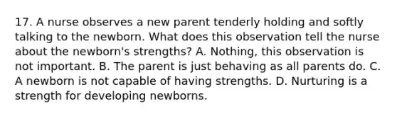 17. A nurse observes a new parent tenderly holding and softly talking to the newborn. What does this observation tell the nurse about the newborn's strengths? A. Nothing, this observation is not important. B. The parent is just behaving as all parents do. C. A newborn is not capable of having strengths. D. Nurturing is a strength for developing newborns.