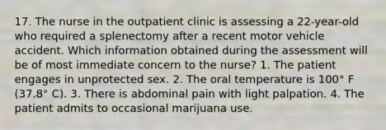 17. The nurse in the outpatient clinic is assessing a 22-year-old who required a splenectomy after a recent motor vehicle accident. Which information obtained during the assessment will be of most immediate concern to the nurse? 1. The patient engages in unprotected sex. 2. The oral temperature is 100° F (37.8° C). 3. There is abdominal pain with light palpation. 4. The patient admits to occasional marijuana use.