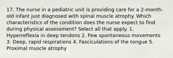 17. The nurse in a pediatric unit is providing care for a 2-month-old infant just diagnosed with spinal muscle atrophy. Which characteristics of the condition does the nurse expect to find during physical assessment? Select all that apply. 1. Hyperreflexia in deep tendons 2. Few spontaneous movements 3. Deep, rapid respirations 4. Fasciculations of the tongue 5. Proximal muscle atrophy