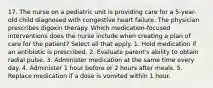 17. The nurse on a pediatric unit is providing care for a 5-year-old child diagnosed with congestive heart failure. The physician prescribes digoxin therapy. Which medication-focused interventions does the nurse include when creating a plan of care for the patient? Select all that apply. 1. Hold medication if an antibiotic is prescribed. 2. Evaluate parent's ability to obtain radial pulse. 3. Administer medication at the same time every day. 4. Administer 1 hour before or 2 hours after meals. 5. Replace medication if a dose is vomited within 1 hour.