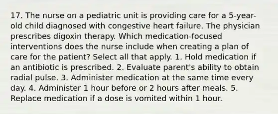 17. The nurse on a pediatric unit is providing care for a 5-year-old child diagnosed with congestive heart failure. The physician prescribes digoxin therapy. Which medication-focused interventions does the nurse include when creating a plan of care for the patient? Select all that apply. 1. Hold medication if an antibiotic is prescribed. 2. Evaluate parent's ability to obtain radial pulse. 3. Administer medication at the same time every day. 4. Administer 1 hour before or 2 hours after meals. 5. Replace medication if a dose is vomited within 1 hour.