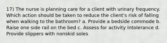 17) The nurse is planning care for a client with urinary frequency. Which action should be taken to reduce the client's risk of falling when walking to the bathroom? a. Provide a bedside commode b. Raise one side rail on the bed c. Assess for activity intolerance d. Provide slippers with nonskid soles