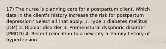 17) The nurse is planning care for a postpartum client. Which data in the client's history increase the risk for postpartum depression? Select all that apply. 1. Type 1 diabetes mellitus (DM) 2. Bipolar disorder 3. Premenstural dysphoric disorder (PMDD) 4. Recent relocation to a new city 5. Family history of hypertension