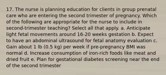 17. The nurse is planning education for clients in group prenatal care who are entering the second trimester of pregnancy. Which of the following are appropriate for the nurse to include in second-trimester teaching? Select all that apply. a. Anticipate light fetal movements around 16-20 weeks gestation b. Expect to have an abdominal ultrasound for fetal anatomy evaluation c. Gain about 1 lb (0.5 kg) per week if pre-pregnancy BMI was normal d. Increase consumption of iron-rich foods like meat and dried fruit e. Plan for gestational diabetes screening near the end of the second trimester