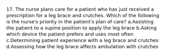 17. The nurse plans care for a patient who has just received a prescription for a leg brace and crutches. Which of the following is the nurse's priority in the patient's plan of care? a.Assisting the patient to a supine position to apply the leg brace b.Asking which device the patient prefers and uses most often c.Determining patient experience with a leg brace and crutches d.Assessing how the leg brace affects ambulation with crutches