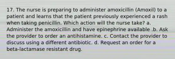 17. The nurse is preparing to administer amoxicillin (Amoxil) to a patient and learns that the patient previously experienced a rash when taking penicillin. Which action will the nurse take? a. Administer the amoxicillin and have epinephrine available .b. Ask the provider to order an antihistamine. c. Contact the provider to discuss using a different antibiotic. d. Request an order for a beta-lactamase resistant drug.