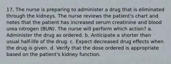 17. The nurse is preparing to administer a drug that is eliminated through the kidneys. The nurse reviews the patient's chart and notes that the patient has increased serum creatinine and blood urea nitrogen (BUN). The nurse will perform which action? a. Administer the drug as ordered. b. Anticipate a shorter than usual half-life of the drug. c. Expect decreased drug effects when the drug is given. d. Verify that the dose ordered is appropriate based on the patient's kidney function.