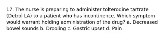 17. The nurse is preparing to administer tolterodine tartrate (Detrol LA) to a patient who has incontinence. Which symptom would warrant holding administration of the drug? a. Decreased bowel sounds b. Drooling c. Gastric upset d. Pain