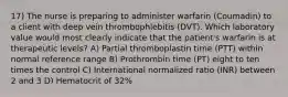 17) The nurse is preparing to administer warfarin (Coumadin) to a client with deep vein thrombophlebitis (DVT). Which laboratory value would most clearly indicate that the patient's warfarin is at therapeutic levels? A) Partial thromboplastin time (PTT) within normal reference range B) Prothrombin time (PT) eight to ten times the control C) International normalized ratio (INR) between 2 and 3 D) Hematocrit of 32%