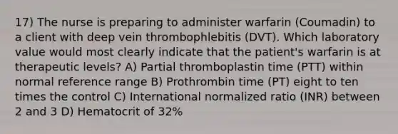 17) The nurse is preparing to administer warfarin (Coumadin) to a client with deep vein thrombophlebitis (DVT). Which laboratory value would most clearly indicate that the patient's warfarin is at therapeutic levels? A) Partial thromboplastin time (PTT) within normal reference range B) Prothrombin time (PT) eight to ten times the control C) International normalized ratio (INR) between 2 and 3 D) Hematocrit of 32%