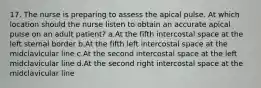 17. The nurse is preparing to assess the apical pulse. At which location should the nurse listen to obtain an accurate apical pulse on an adult patient? a.At the fifth intercostal space at the left sternal border b.At the fifth left intercostal space at the midclavicular line c.At the second intercostal space at the left midclavicular line d.At the second right intercostal space at the midclavicular line