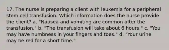 17. The nurse is preparing a client with leukemia for a peripheral stem cell transfusion. Which information does the nurse provide the client? a. "Nausea and vomiting are common after the transfusion." b. "The transfusion will take about 6 hours." c. "You may have numbness in your fingers and toes." d. "Your urine may be red for a short time."