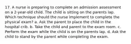 17. A nurse is preparing to complete an admission assessment on a 2-year-old child. The child is sitting on the parents lap. Which technique should the nurse implement to complete the physical exam? a. Ask the parent to place the child in the hospital crib. b. Take the child and parent to the exam room. c. Perform the exam while the child is on the parents lap. d. Ask the child to stand by the parent while completing the exam.