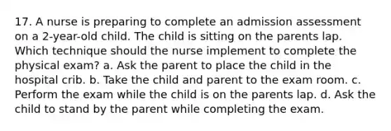 17. A nurse is preparing to complete an admission assessment on a 2-year-old child. The child is sitting on the parents lap. Which technique should the nurse implement to complete the physical exam? a. Ask the parent to place the child in the hospital crib. b. Take the child and parent to the exam room. c. Perform the exam while the child is on the parents lap. d. Ask the child to stand by the parent while completing the exam.