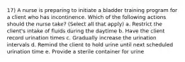 17) A nurse is preparing to initiate a bladder training program for a client who has incontinence. Which of the following actions should the nurse take? (Select all that apply) a. Restrict the client's intake of fluids during the daytime b. Have the client record urination times c. Gradually increase the urination intervals d. Remind the client to hold urine until next scheduled urination time e. Provide a sterile container for urine