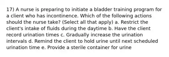 17) A nurse is preparing to initiate a bladder training program for a client who has incontinence. Which of the following actions should the nurse take? (Select all that apply) a. Restrict the client's intake of fluids during the daytime b. Have the client record urination times c. Gradually increase the urination intervals d. Remind the client to hold urine until next scheduled urination time e. Provide a sterile container for urine