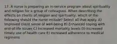 17. A nurse is preparing an in-service program about spirituality and religion for a group of colleagues. When describing the effects on clients of religion and spirituality, which of the following should the nurse include? Select all that apply. A) Improved client sense of well-being B) Enhanced coping with end-of-life issues C) Increased mortality levels D) Increased timely use of health care E) Increased adherence to medical regimens