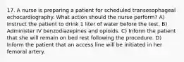 17. A nurse is preparing a patient for scheduled transesophageal echocardiography. What action should the nurse perform? A) Instruct the patient to drink 1 liter of water before the test. B) Administer IV benzodiazepines and opioids. C) Inform the patient that she will remain on bed rest following the procedure. D) Inform the patient that an access line will be initiated in her femoral artery.