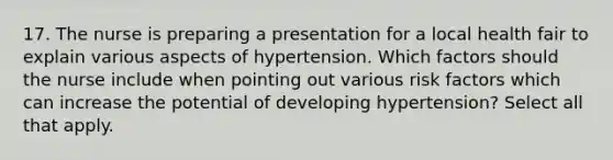 17. The nurse is preparing a presentation for a local health fair to explain various aspects of hypertension. Which factors should the nurse include when pointing out various risk factors which can increase the potential of developing hypertension? Select all that apply.