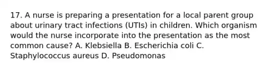 17. A nurse is preparing a presentation for a local parent group about urinary tract infections (UTIs) in children. Which organism would the nurse incorporate into the presentation as the most common cause? A. Klebsiella B. Escherichia coli C. Staphylococcus aureus D. Pseudomonas