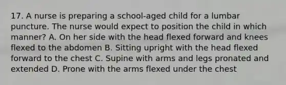 17. A nurse is preparing a school-aged child for a lumbar puncture. The nurse would expect to position the child in which manner? A. On her side with the head flexed forward and knees flexed to the abdomen B. Sitting upright with the head flexed forward to the chest C. Supine with arms and legs pronated and extended D. Prone with the arms flexed under the chest