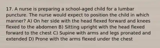 17. A nurse is preparing a school-aged child for a lumbar puncture. The nurse would expect to position the child in which manner? A) On her side with the head flexed forward and knees flexed to the abdomen B) Sitting upright with the head flexed forward to the chest C) Supine with arms and legs pronated and extended D) Prone with the arms flexed under the chest