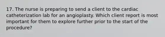 17. The nurse is preparing to send a client to the cardiac catheterization lab for an angioplasty. Which client report is most important for them to explore further prior to the start of the procedure?