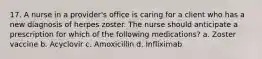 17. A nurse in a provider's office is caring for a client who has a new diagnosis of herpes zoster. The nurse should anticipate a prescription for which of the following medications? a. Zoster vaccine b. Acyclovir c. Amoxicillin d. Infliximab