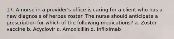 17. A nurse in a provider's office is caring for a client who has a new diagnosis of herpes zoster. The nurse should anticipate a prescription for which of the following medications? a. Zoster vaccine b. Acyclovir c. Amoxicillin d. Infliximab