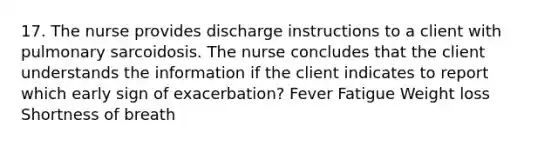 17. The nurse provides discharge instructions to a client with pulmonary sarcoidosis. The nurse concludes that the client understands the information if the client indicates to report which early sign of exacerbation? Fever Fatigue Weight loss Shortness of breath