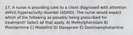 17. A nurse is providing care to a client diagnosed with attention deficit hyperactivity disorder (ADHD). The nurse would expect which of the following as possibly being prescribed for treatment? Select all that apply. A) Methylphenidate B) Phentermine C) Modafinil D) Doxapram E) Dextroamphetamine