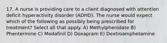 17. A nurse is providing care to a client diagnosed with attention deficit hyperactivity disorder (ADHD). The nurse would expect which of the following as possibly being prescribed for treatment? Select all that apply. A) Methylphenidate B) Phentermine C) Modafinil D) Doxapram E) Dextroamphetamine