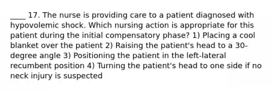 ____ 17. The nurse is providing care to a patient diagnosed with hypovolemic shock. Which nursing action is appropriate for this patient during the initial compensatory phase? 1) Placing a cool blanket over the patient 2) Raising the patient's head to a 30-degree angle 3) Positioning the patient in the left-lateral recumbent position 4) Turning the patient's head to one side if no neck injury is suspected