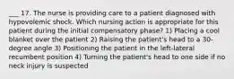 ___ 17. The nurse is providing care to a patient diagnosed with hypovolemic shock. Which nursing action is appropriate for this patient during the initial compensatory phase? 1) Placing a cool blanket over the patient 2) Raising the patient's head to a 30-degree angle 3) Positioning the patient in the left-lateral recumbent position 4) Turning the patient's head to one side if no neck injury is suspected