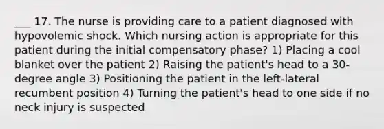 ___ 17. The nurse is providing care to a patient diagnosed with hypovolemic shock. Which nursing action is appropriate for this patient during the initial compensatory phase? 1) Placing a cool blanket over the patient 2) Raising the patient's head to a 30-degree angle 3) Positioning the patient in the left-lateral recumbent position 4) Turning the patient's head to one side if no neck injury is suspected