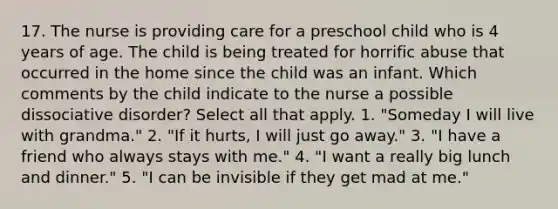 17. The nurse is providing care for a preschool child who is 4 years of age. The child is being treated for horrific abuse that occurred in the home since the child was an infant. Which comments by the child indicate to the nurse a possible dissociative disorder? Select all that apply. 1. "Someday I will live with grandma." 2. "If it hurts, I will just go away." 3. "I have a friend who always stays with me." 4. "I want a really big lunch and dinner." 5. "I can be invisible if they get mad at me."