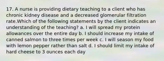 17. A nurse is providing dietary teaching to a client who has chronic kidney disease and a decreased glomerular filtration rate.Which of the following statements by the client indicates an understanding of the teaching? a. I will spread my protein allowances over the entire day b. I should increase my intake of canned salmon to three times per week c. I will season my food with lemon pepper rather than salt d. I should limit my intake of hard cheese to 3 ounces each day