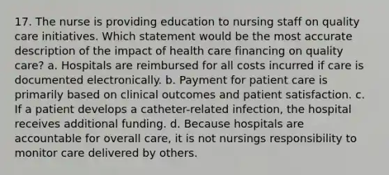 17. The nurse is providing education to nursing staff on quality care initiatives. Which statement would be the most accurate description of the impact of health care financing on quality care? a. Hospitals are reimbursed for all costs incurred if care is documented electronically. b. Payment for patient care is primarily based on clinical outcomes and patient satisfaction. c. If a patient develops a catheter-related infection, the hospital receives additional funding. d. Because hospitals are accountable for overall care, it is not nursings responsibility to monitor care delivered by others.