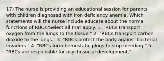 17) The nurse is providing an educational session for parents with children diagnosed with iron deficiency anemia. Which statements will the nurse include educate about the normal functions of RBCs?Select all that apply. 1. "RBCs transport oxygen from the lungs to the tissue." 2. "RBCs transport carbon dioxide to the lungs." 3. "RBCs protect the body against bacterial invaders." 4. "RBCs form hemostatic plugs to stop bleeding." 5. "RBCs are responsible for psychosocial development."