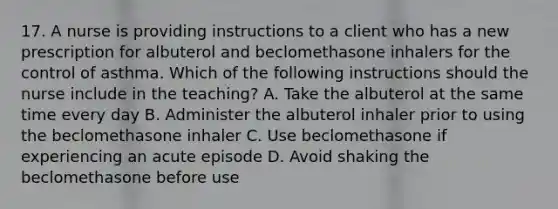 17. A nurse is providing instructions to a client who has a new prescription for albuterol and beclomethasone inhalers for the control of asthma. Which of the following instructions should the nurse include in the teaching? A. Take the albuterol at the same time every day B. Administer the albuterol inhaler prior to using the beclomethasone inhaler C. Use beclomethasone if experiencing an acute episode D. Avoid shaking the beclomethasone before use