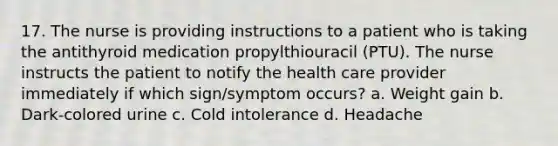 17. The nurse is providing instructions to a patient who is taking the antithyroid medication propylthiouracil (PTU). The nurse instructs the patient to notify the health care provider immediately if which sign/symptom occurs? a. Weight gain b. Dark-colored urine c. Cold intolerance d. Headache