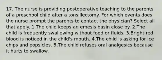 17. The nurse is providing postoperative teaching to the parents of a preschool child after a tonsillectomy. For which events does the nurse prompt the parents to contact the physician? Select all that apply. 1.The child keeps an emesis basin close by. 2.The child is frequently swallowing without food or fluids. 3.Bright red blood is noticed in the child's mouth. 4.The child is asking for ice chips and popsicles. 5.The child refuses oral analgesics because it hurts to swallow.