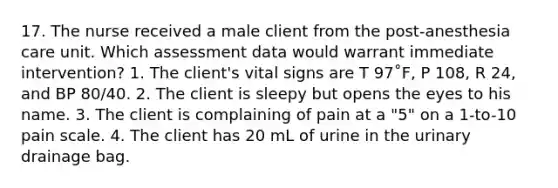 17. The nurse received a male client from the post-anesthesia care unit. Which assessment data would warrant immediate intervention? 1. The client's vital signs are T 97˚F, P 108, R 24, and BP 80/40. 2. The client is sleepy but opens the eyes to his name. 3. The client is complaining of pain at a "5" on a 1-to-10 pain scale. 4. The client has 20 mL of urine in the urinary drainage bag.