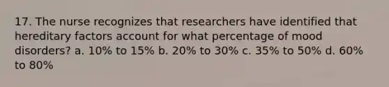 17. The nurse recognizes that researchers have identified that hereditary factors account for what percentage of mood disorders? a. 10% to 15% b. 20% to 30% c. 35% to 50% d. 60% to 80%