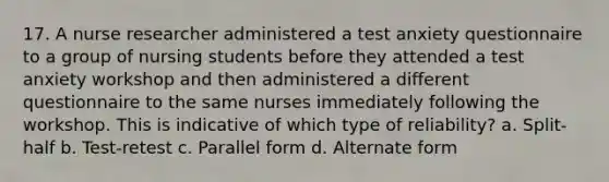 17. A nurse researcher administered a test anxiety questionnaire to a group of nursing students before they attended a test anxiety workshop and then administered a different questionnaire to the same nurses immediately following the workshop. This is indicative of which type of reliability? a. Split-half b. Test-retest c. Parallel form d. Alternate form