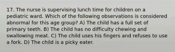 17. The nurse is supervising lunch time for children on a pediatric ward. Which of the following observations is considered abnormal for this age group? A) The child has a full set of primary teeth. B) The child has no difficulty chewing and swallowing meat. C) The child uses his fingers and refuses to use a fork. D) The child is a picky eater.