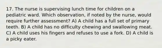 17. The nurse is supervising lunch time for children on a pediatric ward. Which observation, if noted by the nurse, would require further assessment? A) A child has a full set of primary teeth. B) A child has no difficulty chewing and swallowing meat. C) A child uses his fingers and refuses to use a fork. D) A child is a picky eater.