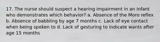 17. The nurse should suspect a hearing impairment in an infant who demonstrates which behavior? a. Absence of the Moro reflex b. Absence of babbling by age 7 months c. Lack of eye contact when being spoken to d. Lack of gesturing to indicate wants after age 15 months